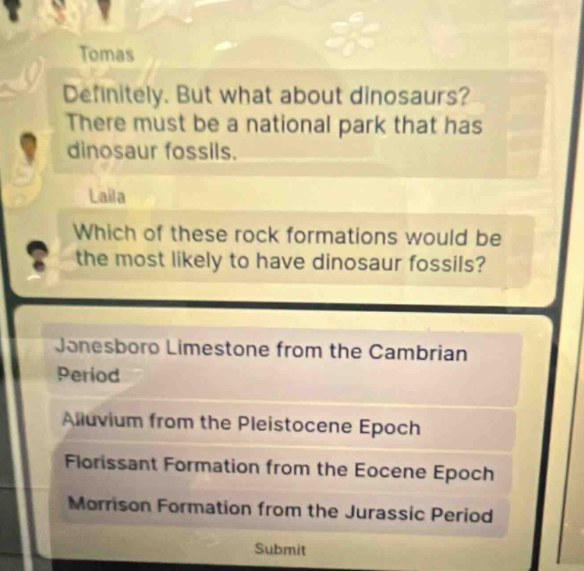tomas definitely. but what about dinosaurs? there must be a national park that has dinosaur fossils. laila which of these rock formations would be the most likely to have dinosaur fossils? jonesboro limestone from the cambrian period alluvium from the pleistocene epoch florissant formation from the eocene epoch morrison formation from the jurassic period submit
