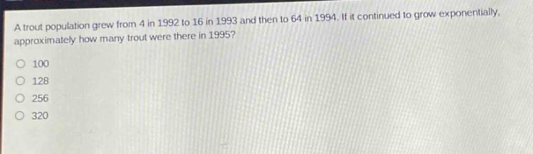 a trout population grew from 4 in 1992 to 16 in 1993 and then to 64 in 1994. if it continued to grow exponentially, approximately how many trout were there in 1995?\no 100\no 128\no 256\no 320
