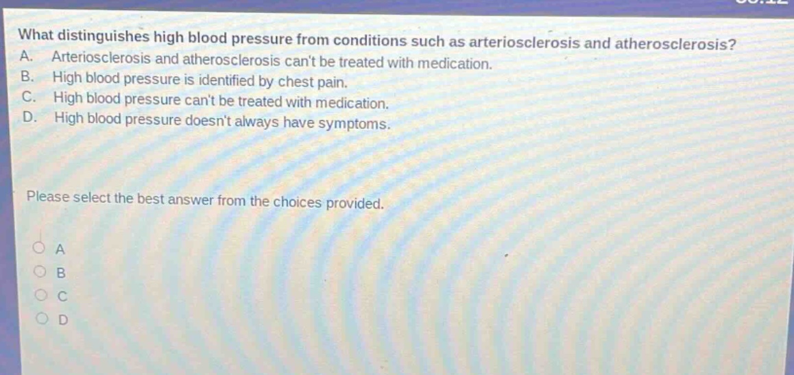 what distinguishes high blood pressure from conditions such as arteriosclerosis and atherosclerosis? a. arteriosclerosis and atherosclerosis cant be treated with medication. b. high blood pressure is identified by chest pain. c. high blood pressure cant be treated with medication. d. high blood pressure doesnt always have symptoms. please select the best answer from the choices provided.