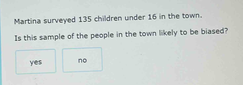 martina surveyed 135 children under 16 in the town. is this sample of the people in the town likely to be biased? yes no