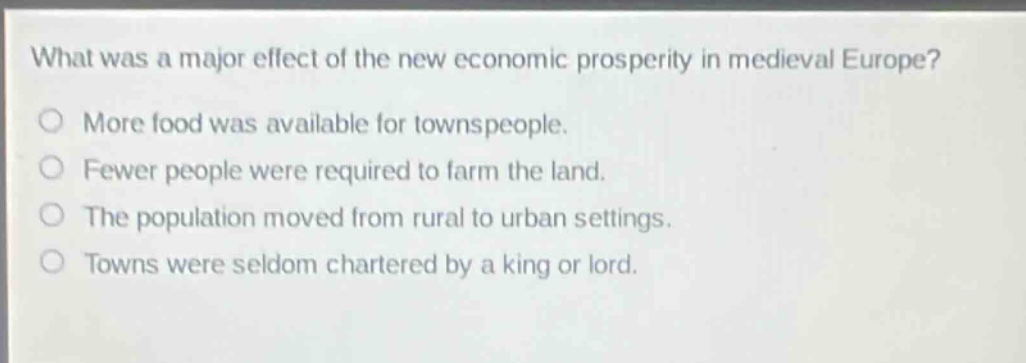 what was a major effect of the new economic prosperity in medieval europe?\nmore food was available for townspeople.\nfewer people were required to farm the land.\nthe population moved from rural to urban settings.\ntowns were seldom chartered by a king or lord.