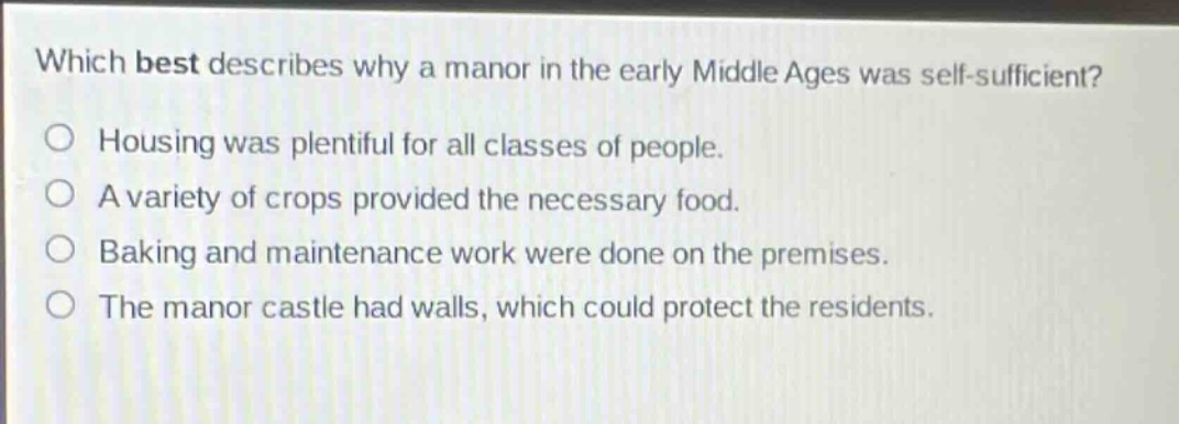which best describes why a manor in the early middle ages was self - sufficient?\no housing was plentiful for all classes of people.\no a variety of crops provided the necessary food.\no baking and maintenance work were done on the premises.\no the manor castle had walls, which could protect the residents.