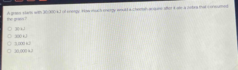 a grass starts with 30,000 kj of energy. how much energy would a cheetah acquire after it ate a zebra that consumed the grass?\n30 kj\n300 kj\n3,000 kj\n30,000 kj