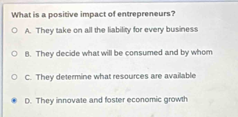 what is a positive impact of entrepreneurs?\no a. they take on all the liability for every business\no b. they decide what will be consumed and by whom\no c. they determine what resources are available\nd. they innovate and foster economic growth