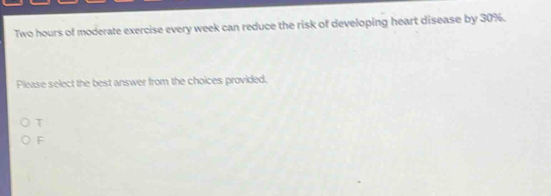 two hours of moderate exercise every week can reduce the risk of developing heart disease by 30%. please select the best answer from the choices provided. o t o f