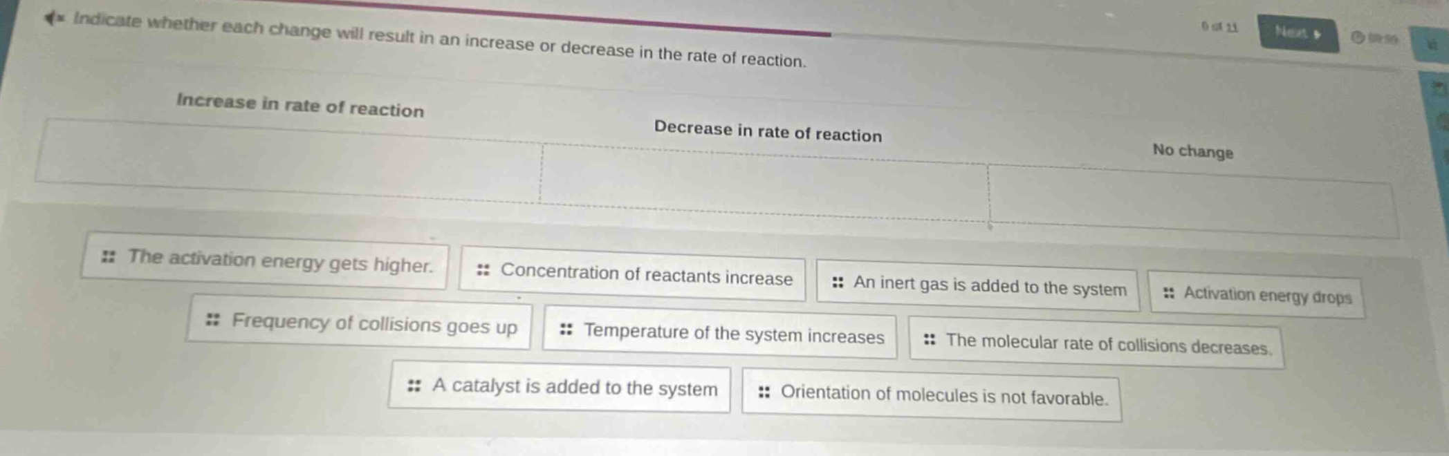 indicate whether each change will result in an increase or decrease in the rate of reaction. increase in rate of reaction decrease in rate of reaction no change the activation energy gets higher. concentration of reactants increase an inert gas is added to the system activation energy drops frequency of collisions goes up temperature of the system increases the molecular rate of collisions decreases. a catalyst is added to the system orientation of molecules is not favorable.