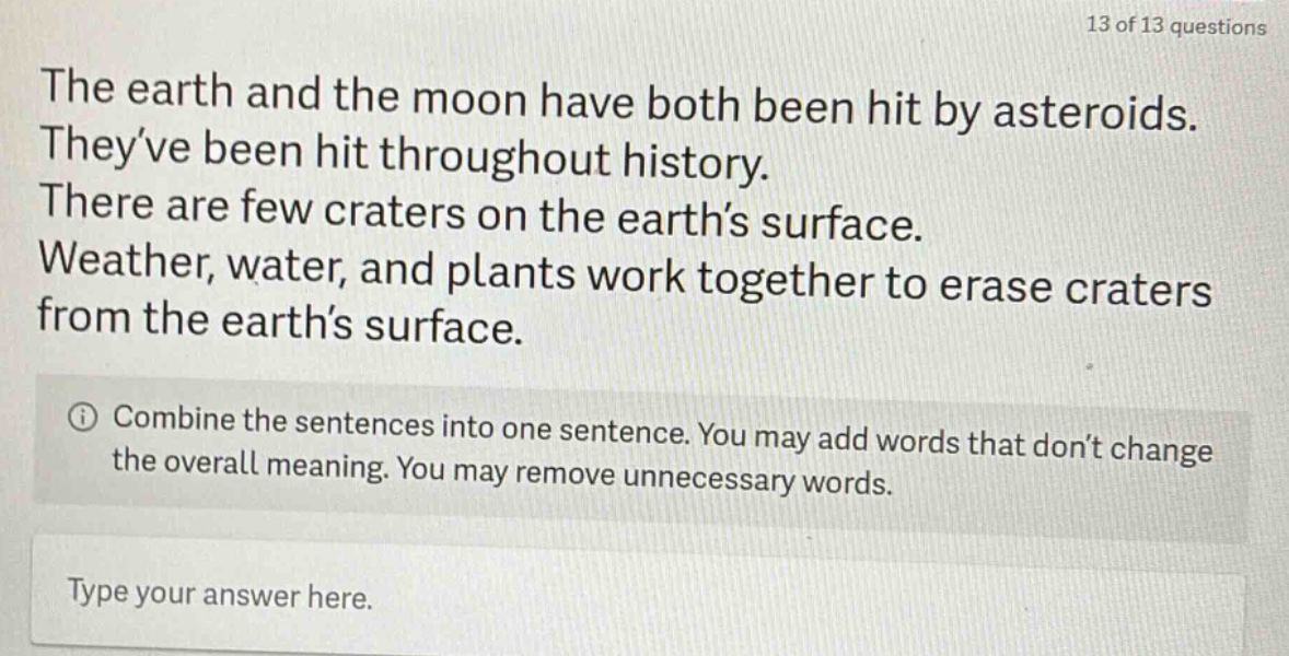 the earth and the moon have both been hit by asteroids. theyve been hit throughout history. there are few craters on the earths surface. weather, water, and plants work together to erase craters from the earths surface. combine the sentences into one sentence. you may add words that dont change the overall meaning. you may remove unnecessary words. type your answer here.