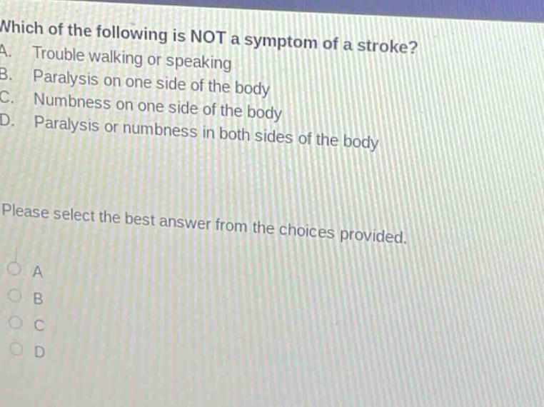 which of the following is not a symptom of a stroke? a. trouble walking or speaking b. paralysis on one side of the body c. numbness on one side of the body d. paralysis or numbness in both sides of the body please select the best answer from the choices provided.