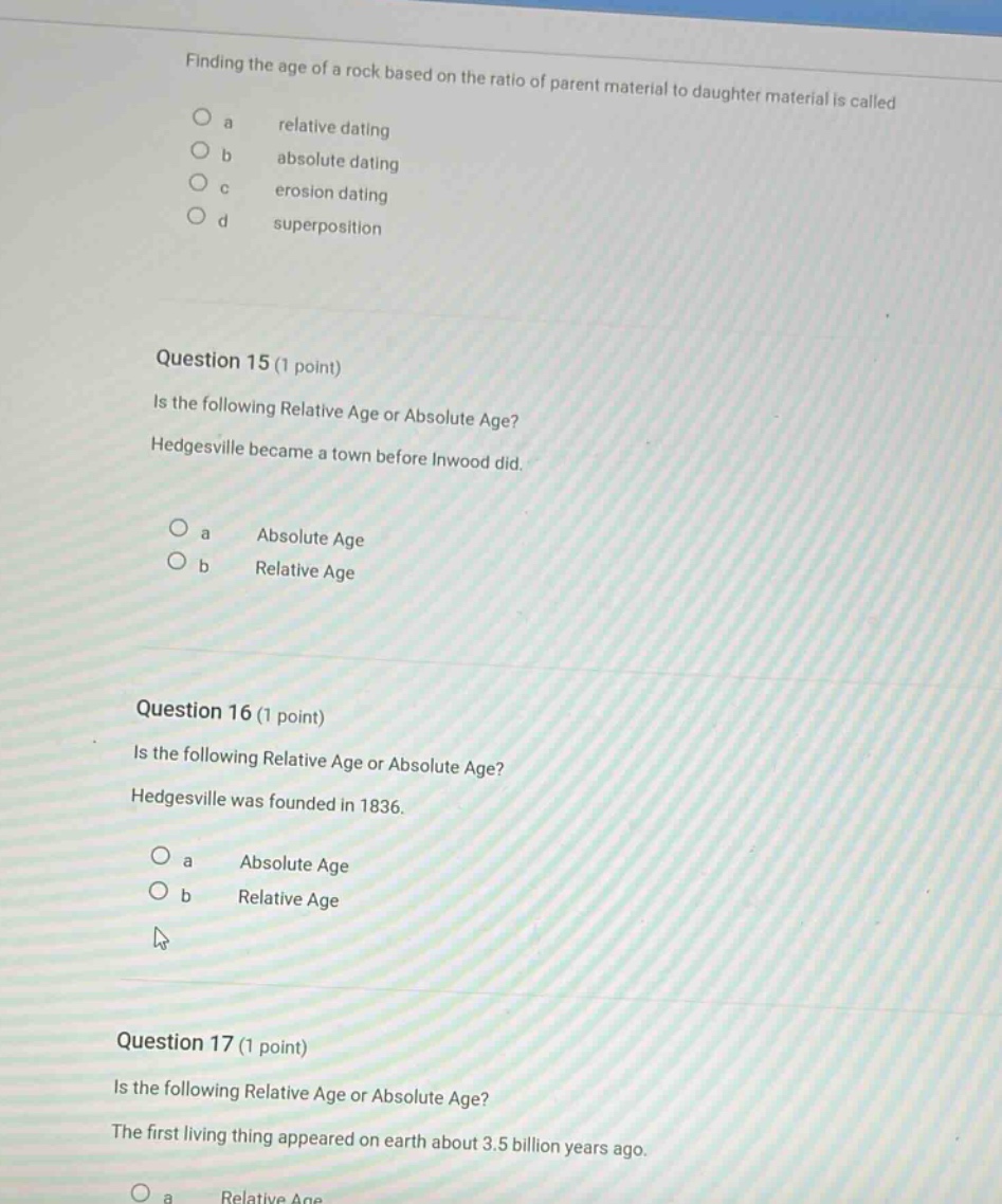 finding the age of a rock based on the ratio of parent material to daughter material is called\na relative dating\nb absolute dating\nc erosion dating\nd superposition\n\nquestion 15 (1 point)\nis the following relative age or absolute age?\nhedgesville became a town before inwood did.\na absolute age\nb relative age\n\nquestion 16 (1 point)\nis the following relative age or absolute age?\nhedgesville was founded in 1836.\na absolute age\nb relative age\n\nquestion 17 (1 point)\nis the following relative age or absolute age?\nthe first living thing appeared on earth about 3.5 billion years ago.