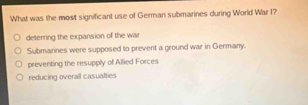 what was the most significant use of german submarines during world war i?\no deterring the expansion of the war\no submarines were supposed to prevent a ground war in germany.\no preventing the resupply of allied forces\no reducing overall casualties