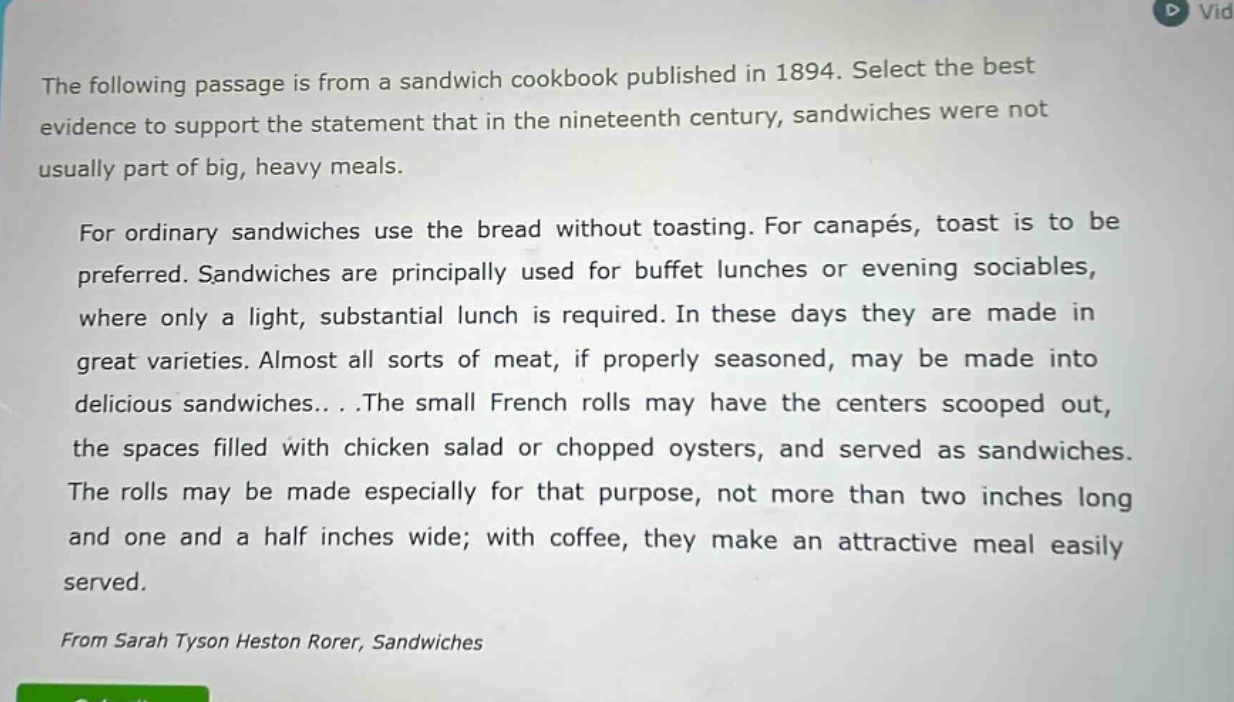 the following passage is from a sandwich cookbook published in 1894. select the best evidence to support the statement that in the nineteenth century, sandwiches were not usually part of big, heavy meals. for ordinary sandwiches use the bread without toasting. for canapés, toast is to be preferred. sandwiches are principally used for buffet lunches or evening sociables, where only a light, substantial lunch is required. in these days they are made in great varieties. almost all sorts of meat, if properly seasoned, may be made into delicious sandwiches... .the small french rolls may have the centers scooped out, the spaces filled with chicken salad or chopped oysters, and served as sandwiches. the rolls may be made especially for that purpose, not more than two inches long and one and a half inches wide; with coffee, they make an attractive meal easily served. from sarah tyson heston rorer, sandwiches