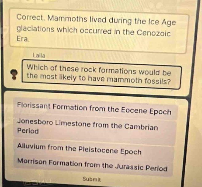 correct. mammoths lived during the ice age glaciations which occurred in the cenozoic era. laila which of these rock formations would be the most likely to have mammoth fossils? florissant formation from the eocene epoch jonesboro limestone from the cambrian period alluvium from the pleistocene epoch morrison formation from the jurassic period submit