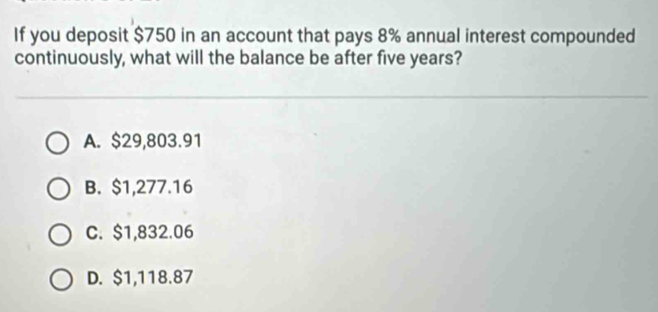 if you deposit $750 in an account that pays 8% annual interest compounded continuously, what will the balance be after five years?\n\na. $29,803.91\nb. $1,277.16\nc. $1,832.06\nd. $1,118.87