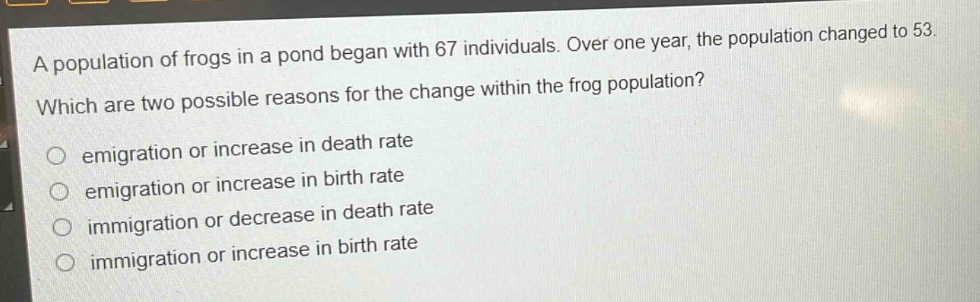 a population of frogs in a pond began with 67 individuals. over one year, the population changed to 53. which are two possible reasons for the change within the frog population? emigration or increase in death rate emigration or increase in birth rate immigration or decrease in death rate immigration or increase in birth rate