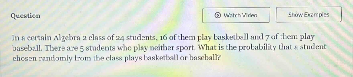 in a certain algebra 2 class of 24 students, 16 of them play basketball and 7 of them play baseball. there are 5 students who play neither sport. what is the probability that a student chosen randomly from the class plays basketball or baseball?