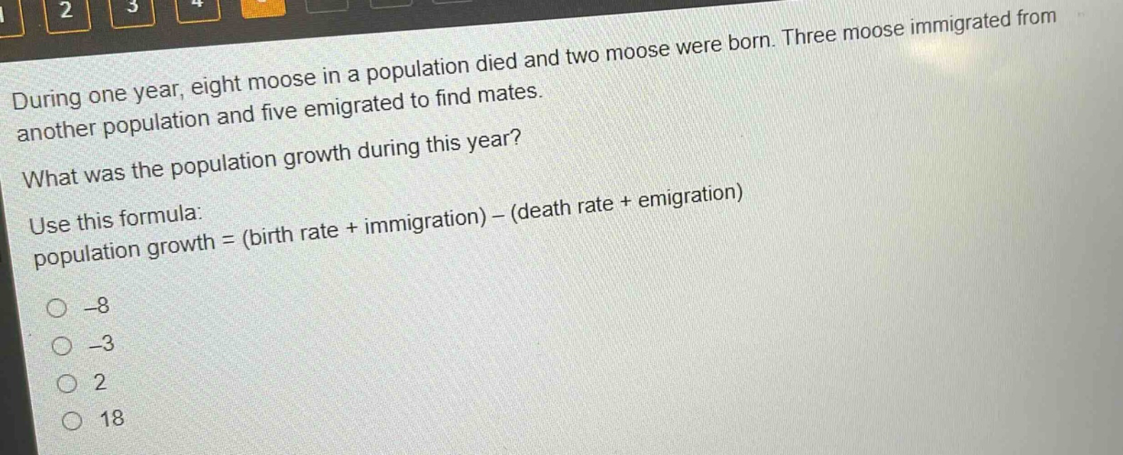 during one year, eight moose in a population died and two moose were born. three moose immigrated from another population and five emigrated to find mates. what was the population growth during this year? use this formula: population growth = (birth rate + immigration) - (death rate + emigration) -8 -3 2 18
