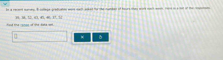 in a recent survey, 8 college graduates were each asked for the number of hours they work each week. here is a list of the responses. 39, 38, 52, 43, 45, 40, 37, 52. find the range of the data set.