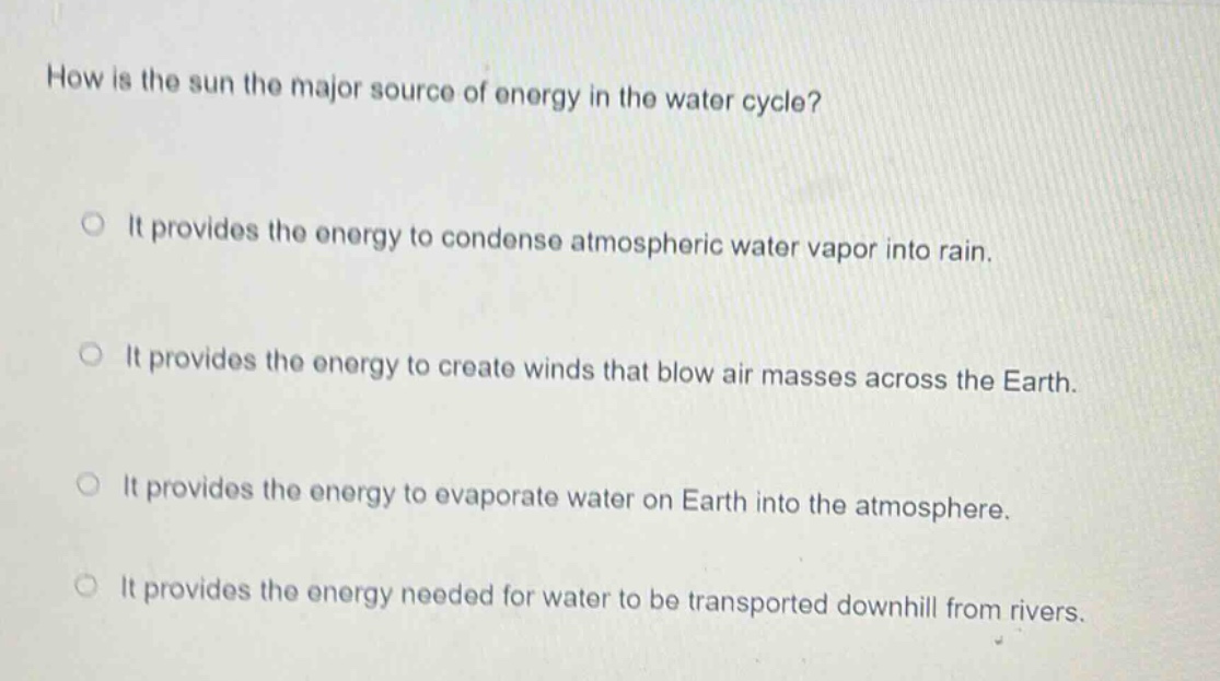 how is the sun the major source of energy in the water cycle? it provides the energy to condense atmospheric water vapor into rain. it provides the energy to create winds that blow air masses across the earth. it provides the energy to evaporate water on earth into the atmosphere. it provides the energy needed for water to be transported downhill from rivers.