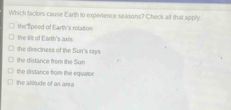 which factors cause earth to experience seasons? check all that apply. the speed of earths rotation the tilt of earths axis the directness of the suns rays the distance from the sun the distance from the equator the altitude of an area