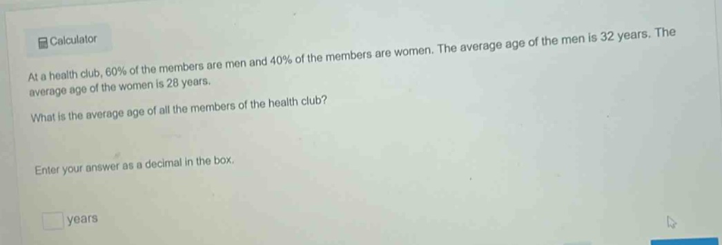 at a health club, 60% of the members are men and 40% of the members are women. the average age of the men is 32 years. the average age of the women is 28 years. what is the average age of all the members of the health club? enter your answer as a decimal in the box. years