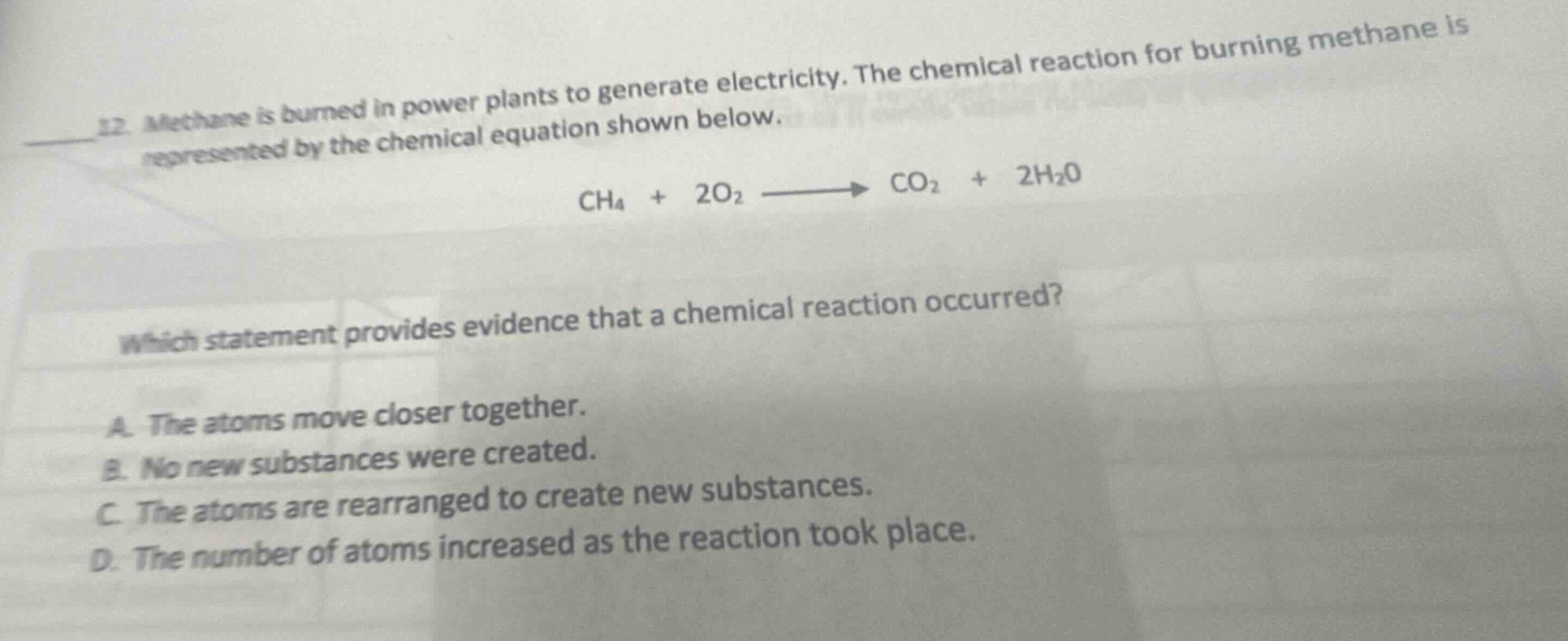 12. methane is burned in power plants to generate electricity. the chemical reaction for burning methane is represented by the chemical equation shown below. ch4 + 2o2 → co2 + 2h2o which statement provides evidence that a chemical reaction occurred? a. the atoms move closer together. b. no new substances were created. c. the atoms are rearranged to create new substances. d. the number of atoms increased as the reaction took place.