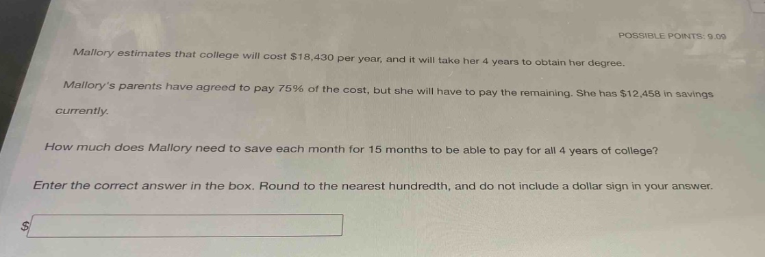 mallory estimates that college will cost $18,430 per year, and it will take her 4 years to obtain her degree. mallorys parents have agreed to pay 75% of the cost, but she will have to pay the remaining. she has $12,458 in savings currently. how much does mallory need to save each month for 15 months to be able to pay for all 4 years of college? enter the correct answer in the box. round to the nearest hundredth, and do not include a dollar sign in your answer.