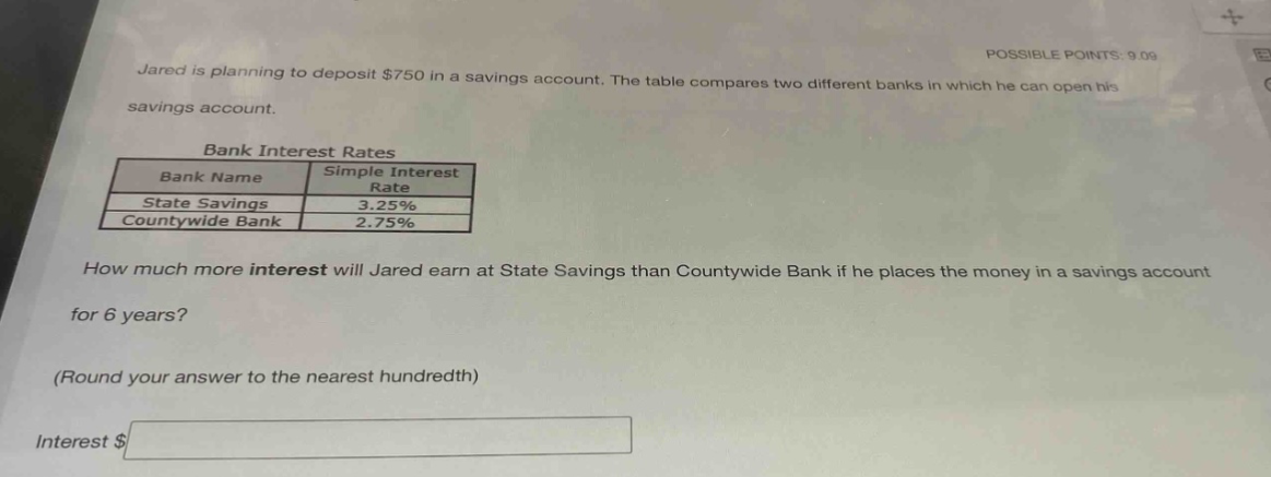 jared is planning to deposit $750 in a savings account. the table compares two different banks in which he can open his savings account. bank interest rates bank name simple interest rate state savings 3.25% countywide bank 2.75% how much more interest will jared earn at state savings than countywide bank if he places the money in a savings account for 6 years? (round your answer to the nearest hundredth) interest $