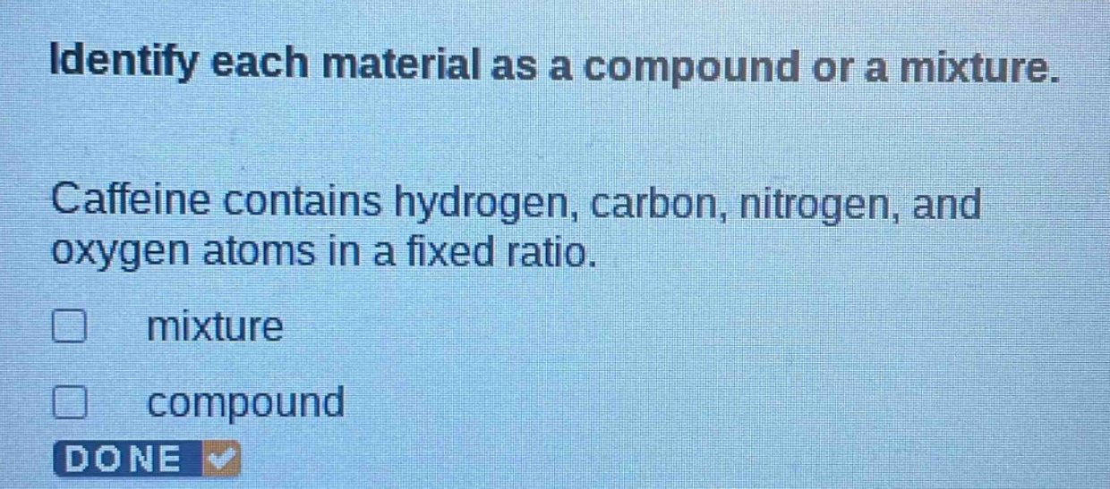 identify each material as a compound or a mixture. caffeine contains hydrogen, carbon, nitrogen, and oxygen atoms in a fixed ratio. mixture compound done
