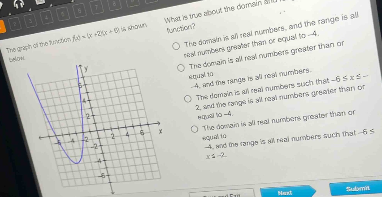 the graph of the function f(x)=(x + 2)(x + 6) is shown below. what is true about the domain and range of the function? the domain is all real numbers, and the range is all real numbers greater than or equal to -4. the domain is all real numbers greater than or equal to -4, and the range is all real numbers. the domain is all real numbers such that -6 ≤ x ≤ -2, and the range is all real numbers greater than or equal to -4. the domain is all real numbers greater than or equal to -4, and the range is all real numbers such that -6 ≤ x ≤ -2.