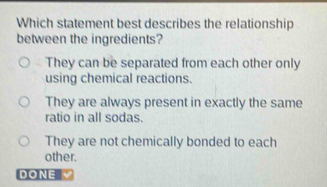 which statement best describes the relationship between the ingredients? they can be separated from each other only using chemical reactions. they are always present in exactly the same ratio in all sodas. they are not chemically bonded to each other. done