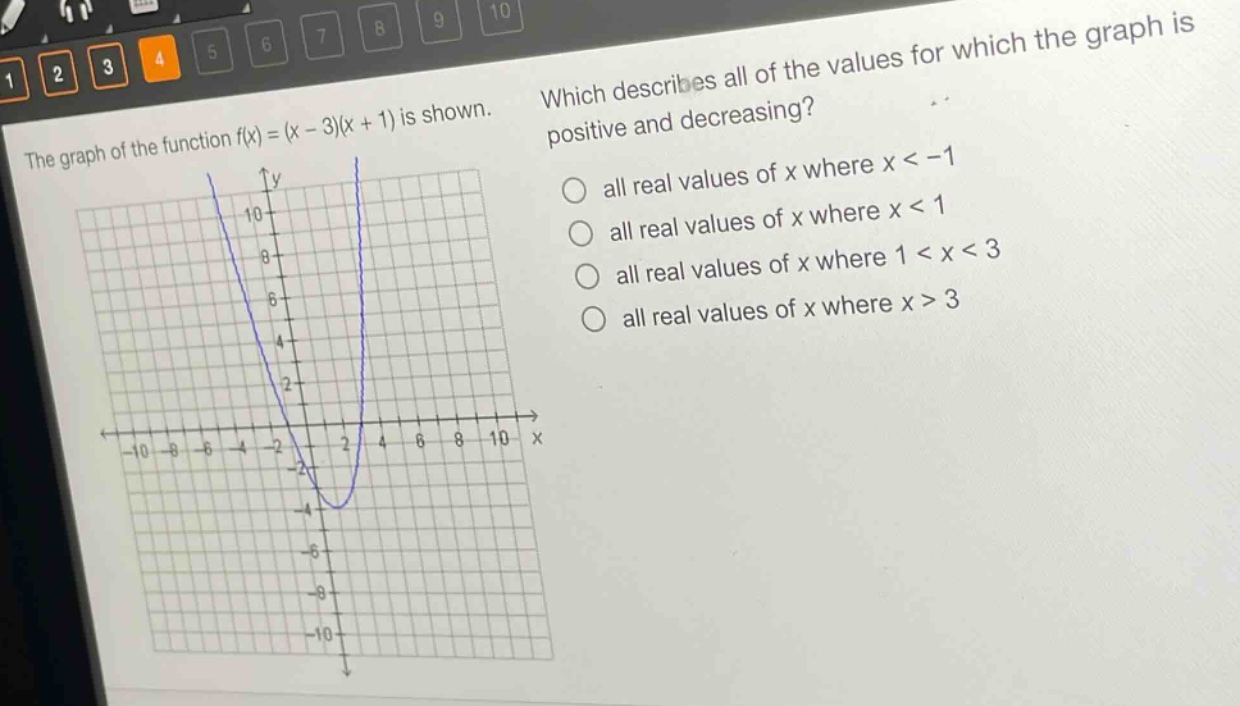 the graph of the function f(x)=(x - 3)(x + 1) is shown. which describes all of the values for which the graph is positive and decreasing? all real values of x where x < -1 all real values of x where x < 1 all real values of x where 1 < x < 3 all real values of x where x > 3