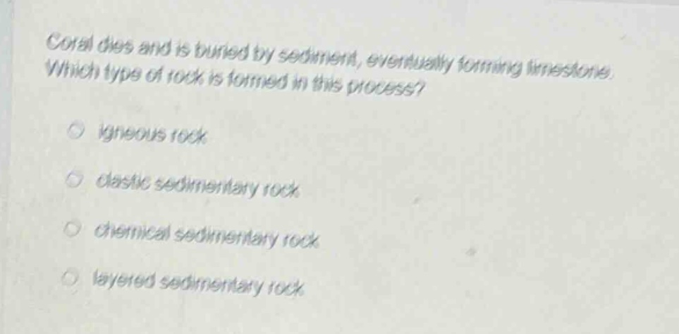 coral dies and is buried by sediment, eventually forming limestone. which type of rock is formed in this process? igneous rock clastic sedimentary rock chemical sedimentary rock layered sedimentary rock