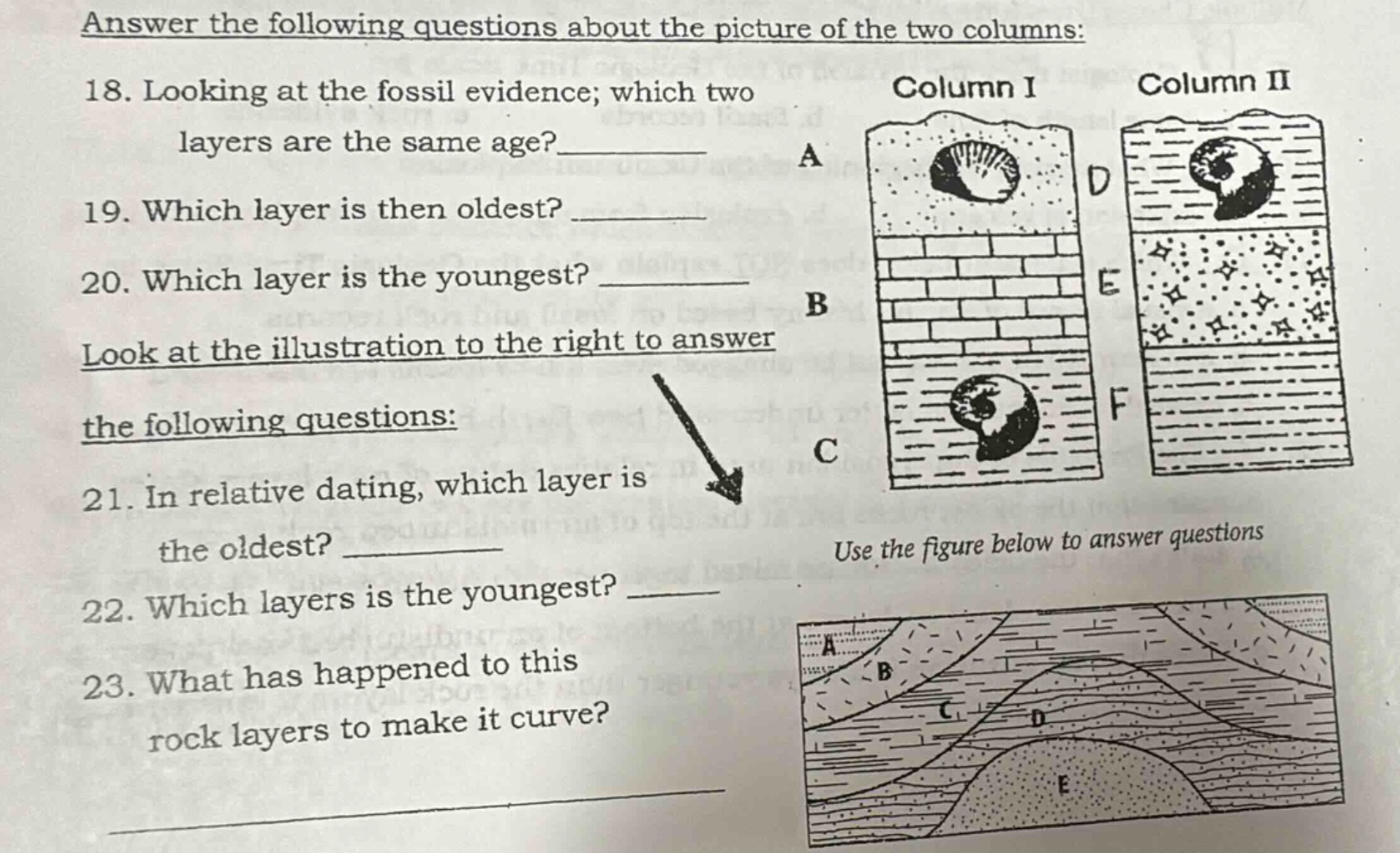 answer the following questions about the picture of the two columns: 18. looking at the fossil evidence; which two layers are the same age?______ 19. which layer is then oldest? ______ 20. which layer is the youngest? ______ look at the illustration to the right to answer the following questions: 21. in relative dating, which layer is the oldest? ______ 22. which layers is the youngest? ______ 23. what has happened to this rock layers to make it curve? ______ use the figure below to answer questions