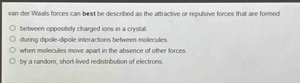 van der waals forces can best be described as the attractive or repulsive forces that are formed between oppositely charged ions in a crystal. during dipole - dipole interactions between molecules. when molecules move apart in the absence of other forces. by a random, short - lived redistribution of electrons.