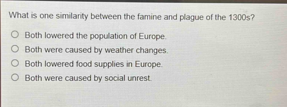 what is one similarity between the famine and plague of the 1300s?\no both lowered the population of europe.\no both were caused by weather changes.\no both lowered food supplies in europe.\no both were caused by social unrest.