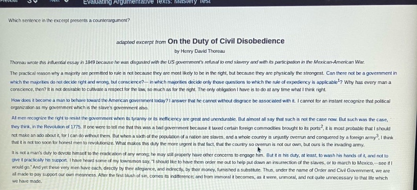 evaluating argumentative texts: mastery test\nwhich sentence in the excerpt presents a counter - argument?\nadapted excerpt from on the duty of civil disobedience\nby henry david thoreau\nthoreau wrote this influential essay in 1849 because he was disgusted with the us governments refusal to end slavery and with its participation in the mexican - american war.\nthe practical reason why a majority are permitted to rule is not because they are most likely to be in the right, but because they are physically the strongest. can there not be a government in which majorities do not decide right and wrong, but conscience? — in which majorities decide only those questions to which the rule of expediency is applicable? why has every man a conscience, then? it is not desirable to cultivate a respect for the law, so much as for the right. only obligation i have to do at any time what i think right.\nhow does it become a man to behave toward the american government today? i answer that he cannot without disgrace be associated with it. i cannot for an instant recognize that political organization as my government which is the slaves government also.\nall men recognize the right to resist the government when its tyranny or its inefficiency are great and unendurable. but almost all say that such is not the case now. but such was the case, they think, in the revolution of 1775. if one were to tell me that this was a bad government because it taxed certain foreign commodities brought to its ports, it is most probable that i should not make an ado about it, for it does not concern me. but when a sixth of the population of a nation are slaves, and a whole country is unjustly overrun and conquered by a foreign army, i think that it is not too soon for honest men to revolutionize. what makes this duty the more urgent is that fact, that the country so overrun is not our own, but ours is the invading army.\nit is not a mans duty to devote himself to the eradication of any wrong; he may still properly have other concerns to engage him. but it is his duty, at least, to wash his hands of it, and not to give it practically his support. i have heard some of my townsmen say, i should like to have them order me out to help put down the slaves, or to march to mexico, — see if i would go. and yet these very men have each, directly by their allegiance, and indirectly, by their money, furnished a substitute. thus, under the name of order and civil government, we are all made to support our own meanness. after the first blush of sin, comes its indifference; and from immoral it becomes, as it were, unmoral, and not quite unnecessary to that life which we have made.