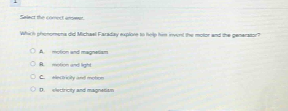 select the correct answer. which phenomena did michael faraday explore to help him invent the motor and the generator? a. motion and magnetism b. motion and light c. electricity and motion d. electricity and magnetism
