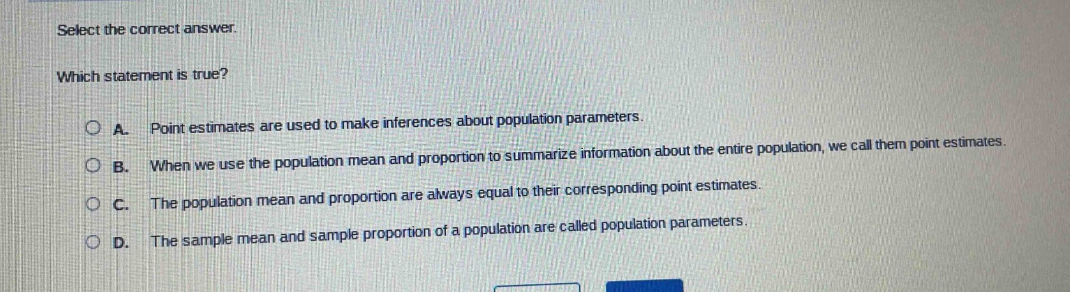 select the correct answer. which statement is true? a. point estimates are used to make inferences about population parameters. b. when we use the population mean and proportion to summarize information about the entire population, we call them point estimates. c. the population mean and proportion are always equal to their corresponding point estimates. d. the sample mean and sample proportion of a population are called population parameters.