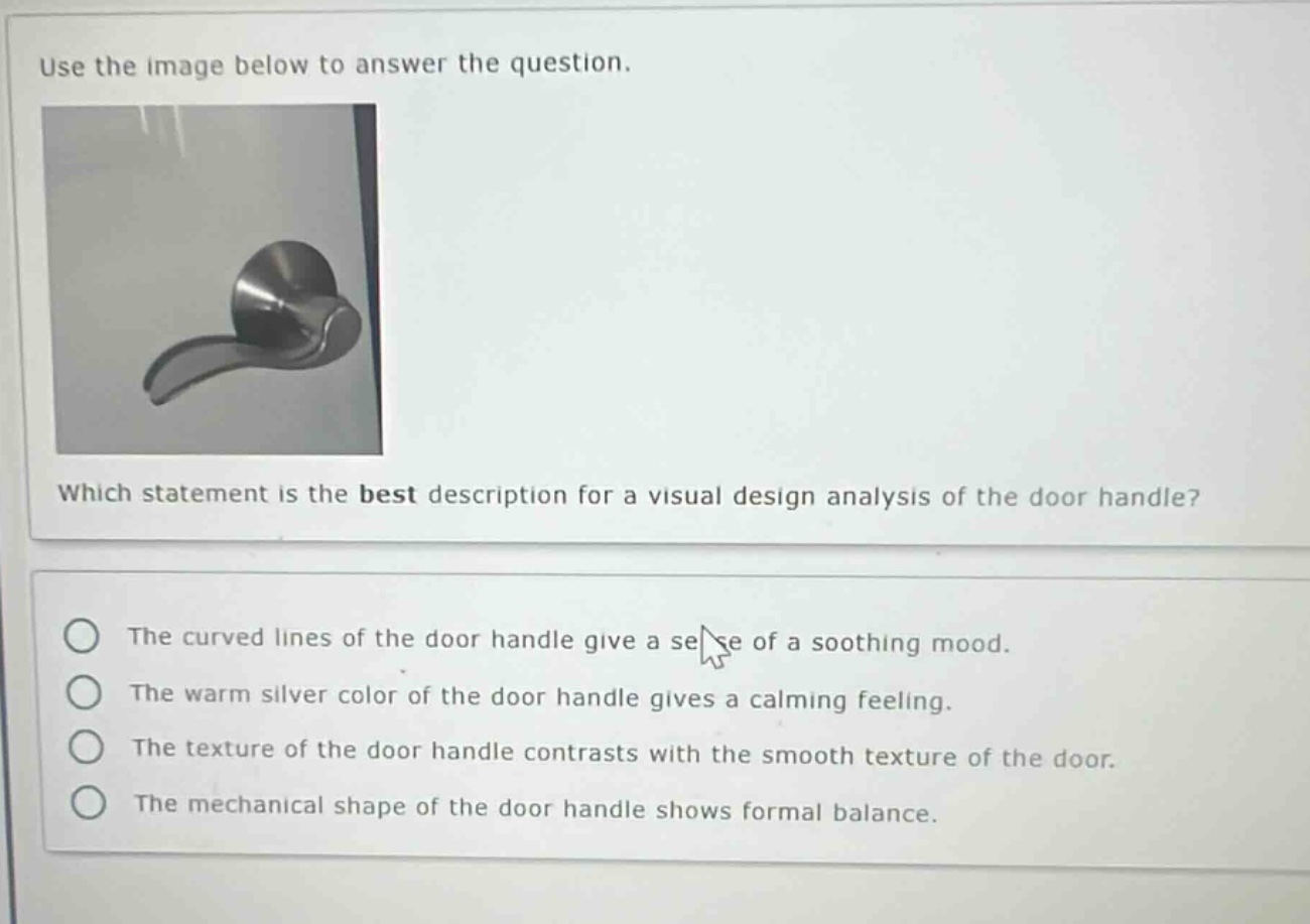 use the image below to answer the question. which statement is the best description for a visual design analysis of the door handle? the curved lines of the door handle give a sense of a soothing mood. the warm silver color of the door handle gives a calming feeling. the texture of the door handle contrasts with the smooth texture of the door. the mechanical shape of the door handle shows formal balance.