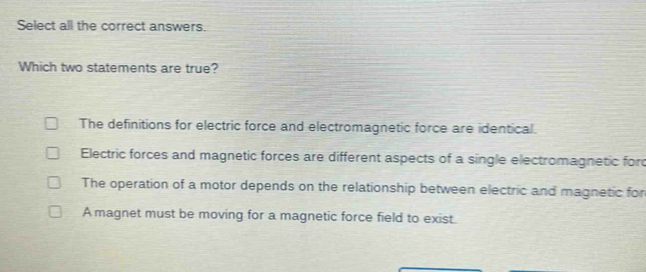 select all the correct answers. which two statements are true? the definitions for electric force and electromagnetic force are identical. electric forces and magnetic forces are different aspects of a single electromagnetic force. the operation of a motor depends on the relationship between electric and magnetic forces. a magnet must be moving for a magnetic force field to exist.