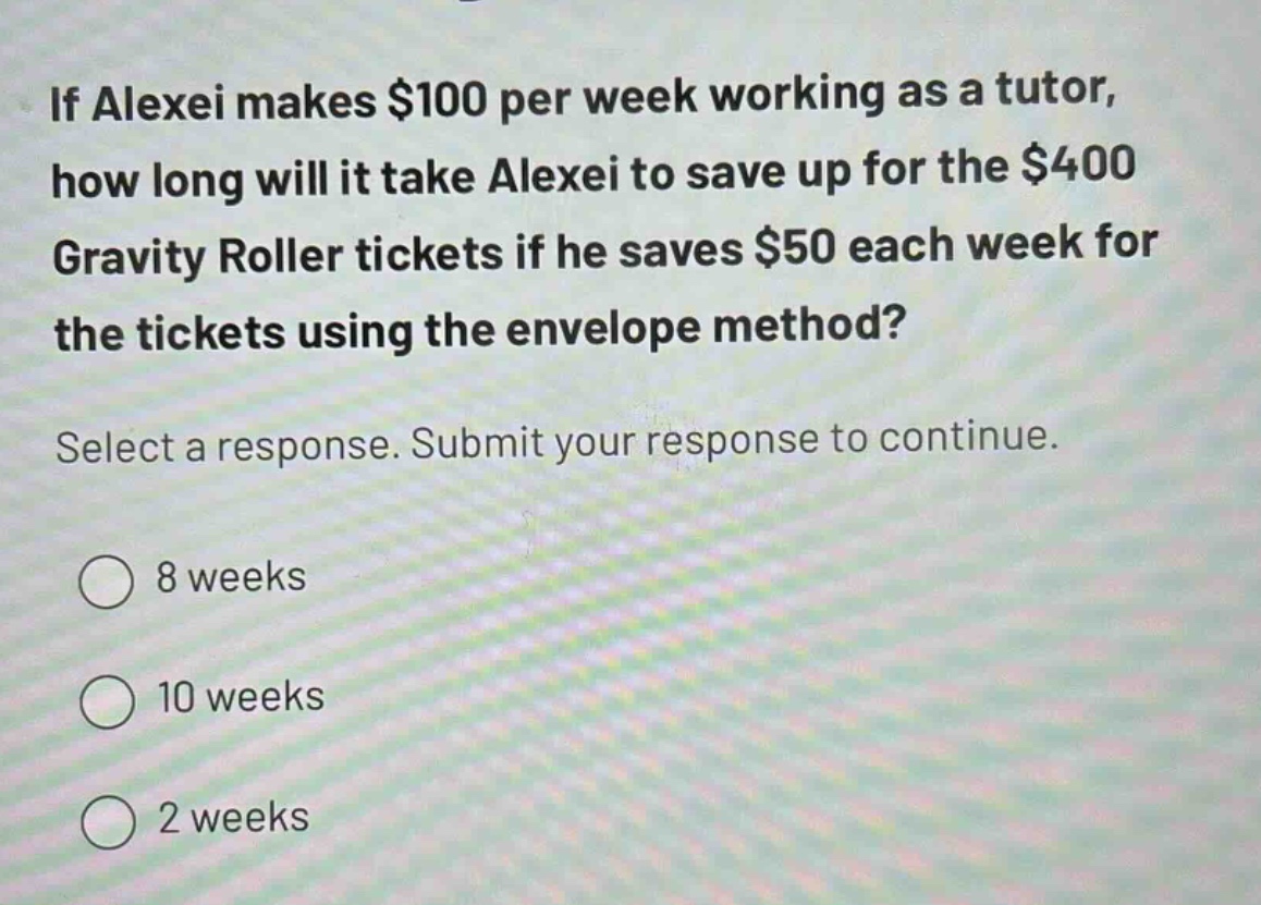 if alexei makes $100 per week working as a tutor, how long will it take alexei to save up for the $400 gravity roller tickets if he saves $50 each week for the tickets using the envelope method? select a response. submit your response to continue. 8 weeks 10 weeks 2 weeks