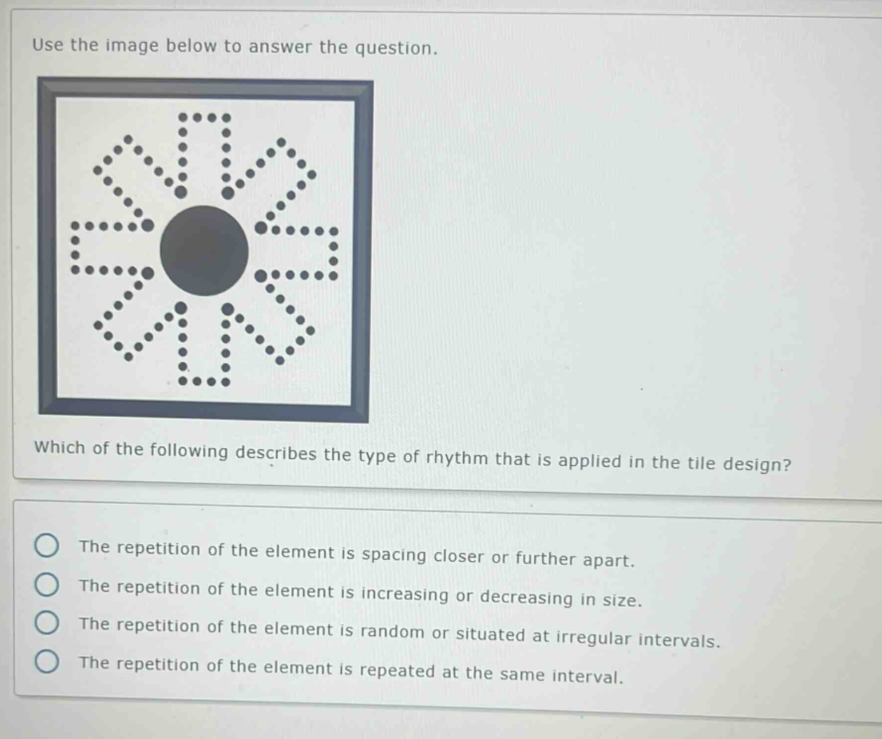 use the image below to answer the question. which of the following describes the type of rhythm that is applied in the tile design? the repetition of the element is spacing closer or further apart. the repetition of the element is increasing or decreasing in size. the repetition of the element is random or situated at irregular intervals. the repetition of the element is repeated at the same interval.