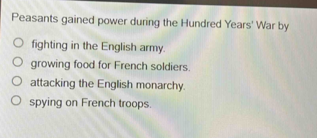 peasants gained power during the hundred years war by\nfighting in the english army.\ngrowing food for french soldiers.\nattacking the english monarchy.\nspying on french troops.