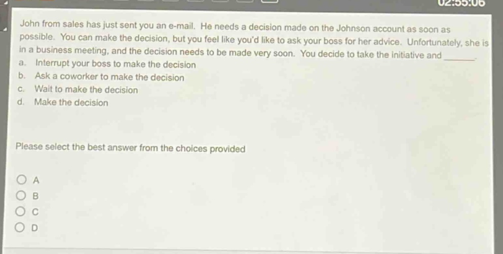 john from sales has just sent you an e - mail. he needs a decision made on the johnson account as soon as possible. you can make the decision, but you feel like youd like to ask your boss for her advice. unfortunately, she is in a business meeting, and the decision needs to be made very soon. you decide to take the initiative and _______. a. interrupt your boss to make the decision b. ask a coworker to make the decision c. wait to make the decision d. make the decision please select the best answer from the choices provided