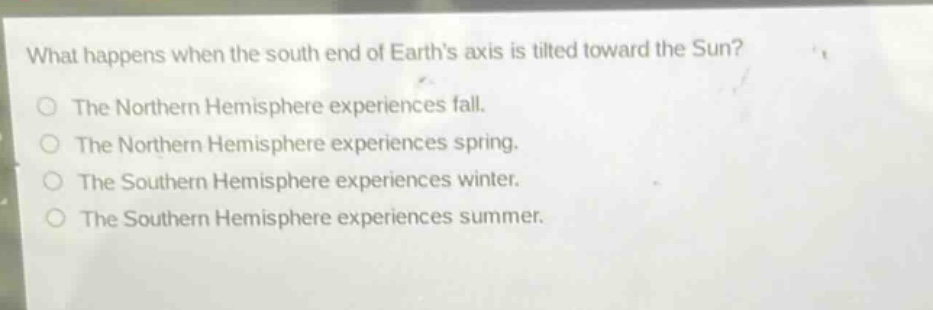 what happens when the south end of earths axis is tilted toward the sun?\nthe northern hemisphere experiences fall.\nthe northern hemisphere experiences spring.\nthe southern hemisphere experiences winter.\nthe southern hemisphere experiences summer.