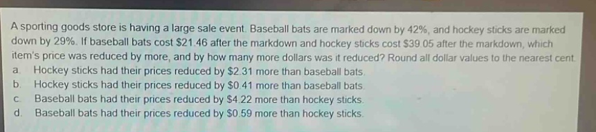 a sporting goods store is having a large sale event. baseball bats are marked down by 42%, and hockey sticks are marked down by 29%. if baseball bats cost $21.46 after the markdown and hockey sticks cost $39.05 after the markdown, which items price was reduced by more, and by how many more dollars was it reduced? round all dollar values to the nearest cent. a. hockey sticks had their prices reduced by $2.31 more than baseball bats. b. hockey sticks had their prices reduced by $0.41 more than baseball bats. c. baseball bats had their prices reduced by $4.22 more than hockey sticks. d. baseball bats had their prices reduced by $0.59 more than hockey sticks.