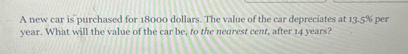 a new car is purchased for 18000 dollars. the value of the car depreciates at 13.5% per year. what will the value of the car be, to the nearest cent, after 14 years?