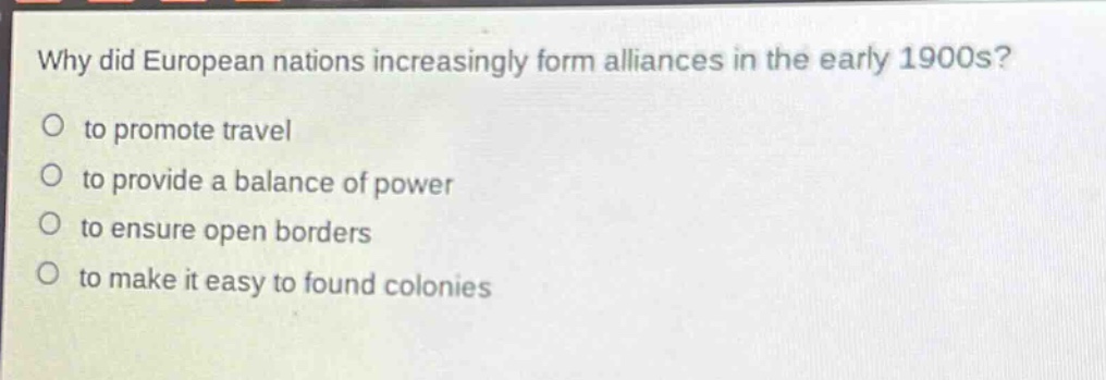 why did european nations increasingly form alliances in the early 1900s?\no to promote travel\no to provide a balance of power\no to ensure open borders\no to make it easy to found colonies