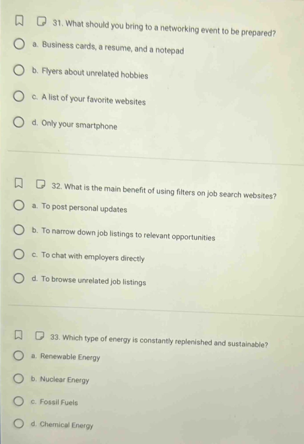 31. what should you bring to a networking event to be prepared? a. business cards, a resume, and a notepad b. flyers about unrelated hobbies c. a list of your favorite websites d. only your smartphone 32. what is the main benefit of using filters on job search websites? a. to post personal updates b. to narrow down job listings to relevant opportunities c. to chat with employers directly d. to browse unrelated job listings 33. which type of energy is constantly replenished and sustainable? a. renewable energy b. nuclear energy c. fossil fuels d. chemical energy