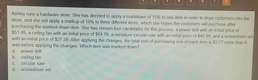ashley runs a hardware store. she has decided to apply a markdown of 15% to one item in order to draw customers into the store, and she will apply a markup of 10% to three different items, which she hopes the customers will purchase after purchasing the marked - down item. she has chosen four candidates for this process: a power drill with an initial price of $51.49, a ceiling fan with an initial price of $64.79, a miniature circular saw with an initial price of $45.99, and a screwdriver set with an initial price of $37.39. after applying the changes, the total cost of purchasing one of each item is $3.77 more than it was before applying the changes. which item was marked down? a. power drill b. ceiling fan c. circular saw d. screwdriver set